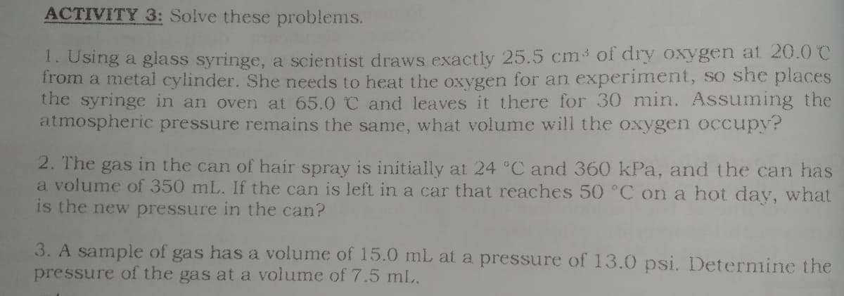 ACTIVITY 3: Solve these problems.
1. Using a glass syringe, a scientist draws exactly 25.5 cm of dry oxygen at 20.0 C
irom a metal cylinder. She needs to heat the oxygen for an experiment, so she places
the syringe in an oven at 65.0 C and leaves it there for 30 min. Assuming the
atmospheric pressure remains the same, what volume will the oxygen occupy?
2. The gas in the can of hair spray is initially at 24 °C and 360 kPa, and the can has
a volume of 350 mL. If the can is left in a car that reaches 50 °C on a hot day, what
is the new pressure in the can?
3. A sample of gas has a volume of 15.0 mL at a pressure of 13.0 psi. Determine the
pressure of the gas at a volume of 7.5 ml.
