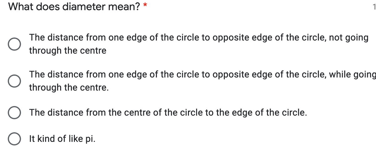 What does diameter mean? *
The distance from one edge of the circle to opposite edge of the circle, not going
through the centre
The distance from one edge of the circle to opposite edge of the circle, while going
through the centre.
The distance from the centre of the circle to the edge of the circle.
O It kind of like pi.
