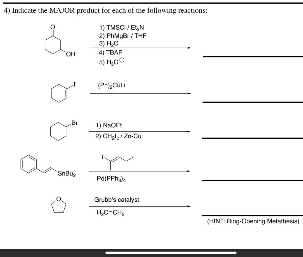 4) Indicate the MAJOR product for each of the following reactions:
1) TMSCI / Et3N
2) PhMgBr/THF
3) H₂O
OH
4) TBAF
5) H30Ⓒ
(Ph)₂CuLi
1) NaOEt
2) CH₂I₂/Zn-Cu
Pd(PPH3)4
Grubb's catalyst
H,C=CH2
Br
SnBu3
(HINT: Ring-Opening Metathesis)