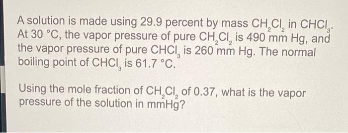 A solution is made using 29.9 percent by mass CH₂Cl₂ in CHCI.
At 30 °C, the vapor pressure of pure CH₂Cl₂ is 490 mm Hg, and
the vapor pressure of pure CHCI, is 260 mm Hg. The normal
boiling point of CHCI, is 61.7 °C.
Using the mole fraction of CH₂Cl₂ of 0.37, what is the vapor
pressure of the solution in mmHg?