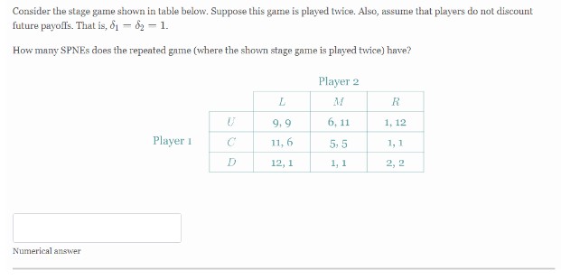 Consider the stage game shown in table below. Suppose this game is played twice. Also, assume that players do not discount
future payoffs. That is, 8₁ - 8₂ - 1.
How many SPNEs does the repeated game (where the shown stage game is played twice) have?
Player 2
L
R
U
9,9
6,11
1, 12
Player 1
C
11, 6
5,5
1,1
12, 1
1, 1
2, 2
Numerical answer
J