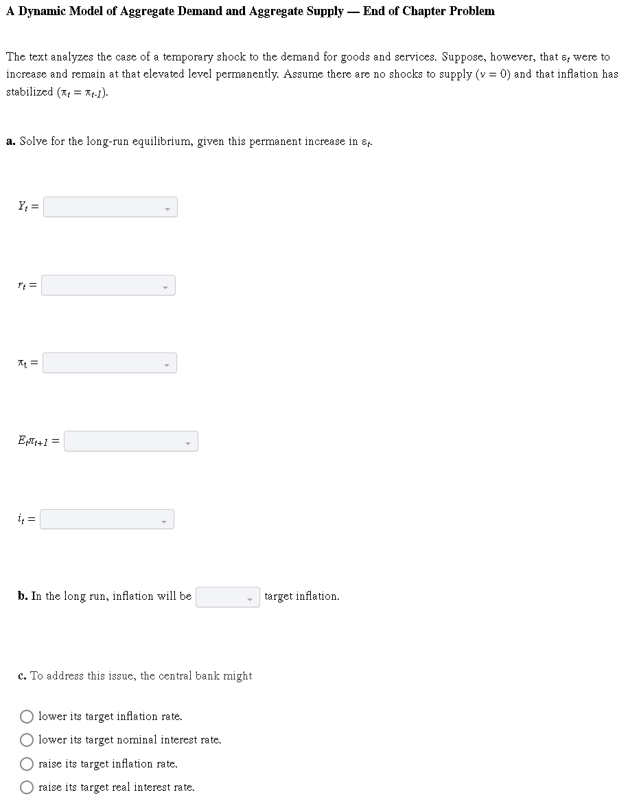 A Dynamic Model of Aggregate Demand and Aggregate Supply — End of Chapter Problem
The text analyzes the case of a temporary shock to the demand for goods and services. Suppose, however, that & were to
increase and remain at that elevated level permanently. Assume there are no shocks to supply (v = 0) and that inflation has
stabilized (= πt-1).
a. Solve for the long-run equilibrium, given this permanent increase in &
Y₁ =
At =
Eft+1=
į₁ =
b. In the long run, inflation will be
target inflation.
c. To address this issue, the central bank might
O lower its target inflation rate.
O lower its target nominal interest rate.
O raise its target inflation rate.
raise its target real interest rate.