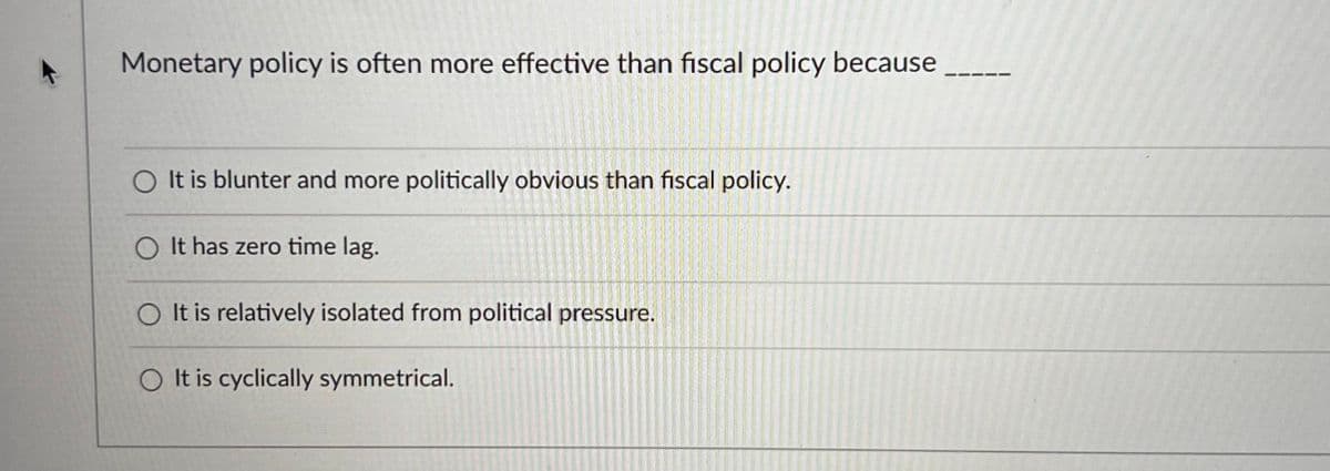 Monetary policy is often more effective than fiscal policy because
It is blunter and more politically obvious than fiscal policy.
O It has zero time lag.
O It is relatively isolated from political pressure.
O It is cyclically symmetrical.