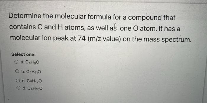 Determine the molecular formula for a compound that
contains C and H atoms, as well as one O atom. It has a
molecular ion peak at 74 (m/z value) on the mass spectrum.
Select one:
O a. C4H₂O
O b. C4H110
O C. C4H120
O d. C4H100