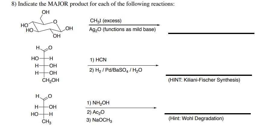 8) Indicate the MAJOR product for each of the following reactions:
OH
CH3I (excess)
HO
OH
Ag₂O (functions as mild base)
1) HCN
2) H₂/Pd/BaSO4/ H₂O
1) NH₂OH
2) Ac₂0
3) NaOCH3
HO
H. O
HO
-H
H -OH
HO
H
-OH
CH₂OH
-OH
H₂
I
H-
HO-H
OH
CH3
(HINT: Kiliani-Fischer Synthesis)
(Hint: Wohl Degradation)