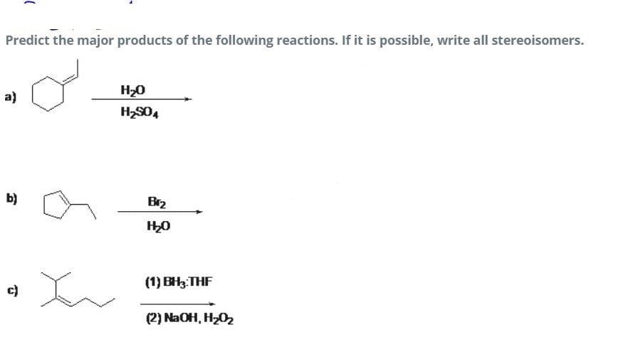 Predict the major products of the following reactions. If it is possible, write all stereoisomers.
H20
a)
H2S04
b)
Br2
(1) BH3:THF
c)
(2) NaOH, H202
