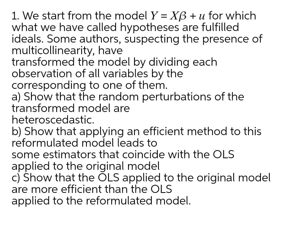 1. We start from the model Y = Xß + u for which
what we have called hypotheses are fulfilled
ideals. Some authors, suspecting the presence of
multicollinearity, have
transformed the model by dividing each
observation of all variables by the
corresponding to one of them.
a) Show that the random perturbations of the
transformed model are
heteroscedastic.
b) Show that applying an efficient method to this
reformulated model leads to
some estimators that coincide with the OLS
applied to the original model
c) Show that the ÕLS applied to the original model
are more efficient than the OLS
applied to the reformulated model.
