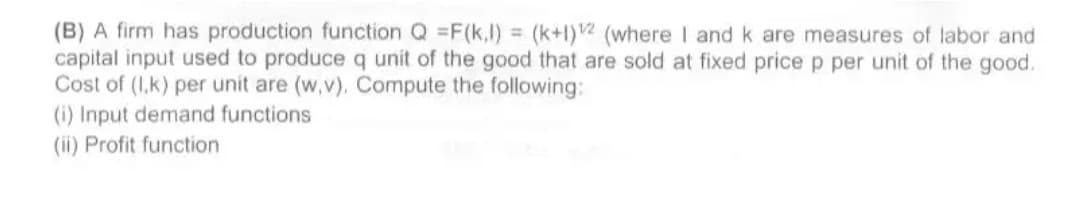 (B) A firm has production function Q =F(k,l) = (k+1)2 (where I andk are measures of labor and
capital input used to produce q unit of the good that are sold at fixed price p per unit of the good.
Cost of (I,k) per unit are (w,v). Compute the following:
(i) Input demand functions
(ii) Profit function
