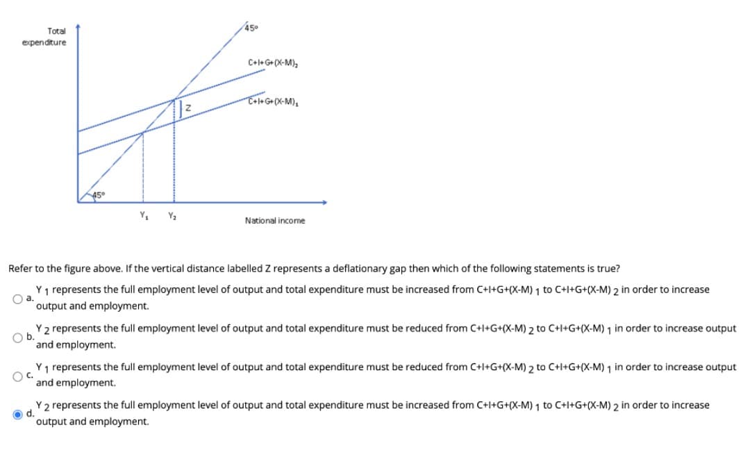 45°
Total
expenditure
C+l+ G+(X-M),
Y2
National income
Refer to the figure above. If the vertical distance labelled Z represents a deflationary gap then which of the following statements is true?
Y1 represents the full employment level of output and total expenditure must be increased from C+l+G+(X-M) 1 to C+l+G+(X-M) 2 in order to increase
Oa.
output and employment.
Y 2 represents the full employment level of output and total expenditure must be reduced from C+l+G+(X-M) 2 to C+l+G+(X-M) 1 in order to increase output
Ob.
and employment.
Y1 represents the full employment level of output and total expenditure must be reduced from C+l+G+(X-M) 2 to C+l+G+(X-M) 1 in order to increase output
OC.
and employment.
Y 2 represents the full employment level of output and total expenditure must be increased from C+l+G+(X-M) 1 to C+l+G+(X-M) 2 in order to increase
output and employment.
