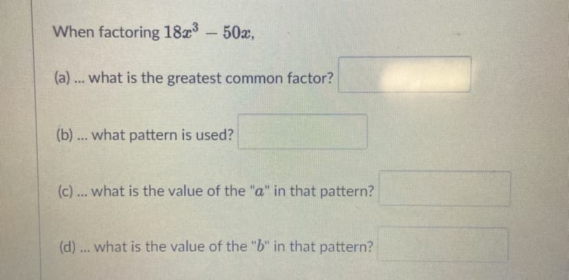 When factoring 18x-50a,
(a) ... what is the greatest common factor?
(b) ... what pattern is used?
(c) ... what is the value of the "a" in that pattern?
(d) ... what is the value of the "b" in that pattern?
