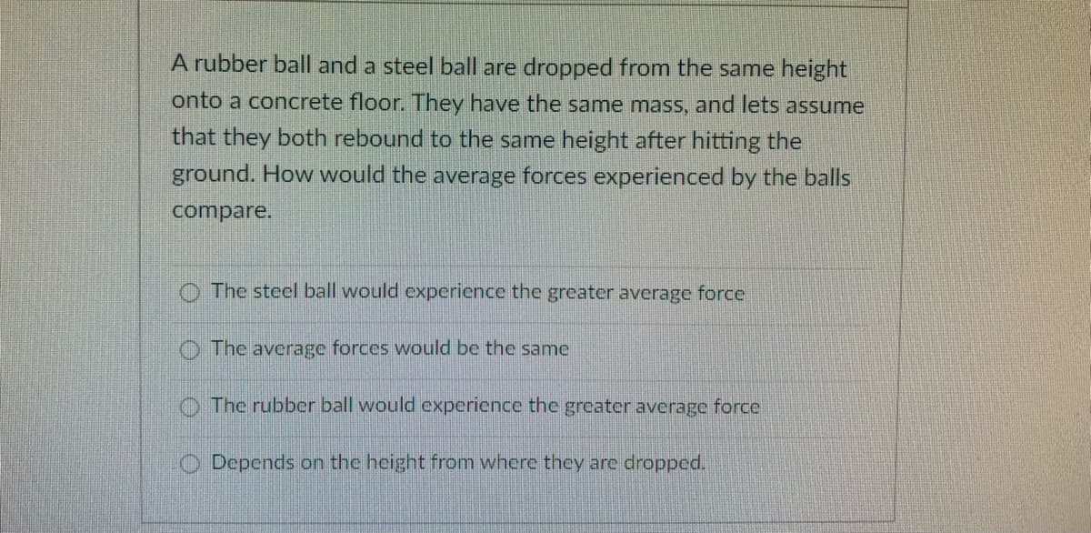 A rubber ball and a steel ball are dropped from the same height
onto a concrete floor. They have the same mass, and lets assume
that they both rebound to the same height after hitting the
ground. How would the average forces experienced by the balls
compare.
The steel ball would experience the greater average force
The average forces would be the same
O The rubber ball would experience the greater average force
Depends on the height from where they are dropped.
