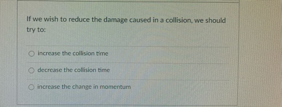 If we wish to reduce the damage caused in a collision, we should
try to:
O increase the collision time
O decrease the collision time
O increase the change in momentum
