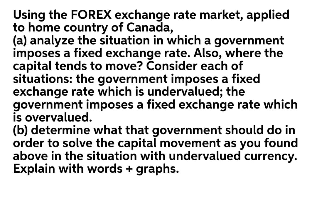 Using the FOREX exchange rate market, applied
to home country of Canada,
(a) analyze the situation in which a government
imposes a fixed exchange rate. Also, where the
capital tends to move? Consider each of
situations: the government imposes a fixed
exchange rate which is undervalued; the
government imposes a fixed exchange rate which
is overvalued.
(b) determine what that government should do in
order to solve the capital movement as you found
above in the situation with undervalued currency.
Explain with words + graphs.
