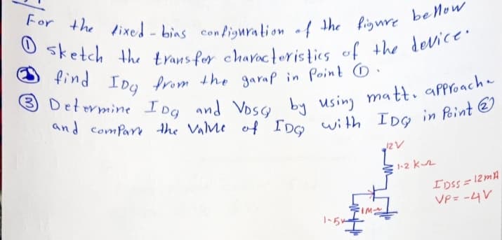 find IDg from the garap in Point O.
For the lixed - bins configuration of the ligure beMow
sketch the trans for chavocteristics of the device.
O sketch
from the garap in Point 6.
by using matt, approacha
with IDo in Point O
3 Determine
IDg
and Vosy
and comPar the ValMe of IDG
1-2 kr
IDSS= 12MA
VP = -4V
1-らー
