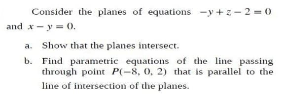 Consider the planes of equations -y+ z-2 = 0
and x-y = 0.
a. Show that the planes intersect.
b. Find parametric equations of the line passing
through point P(-8, 0, 2) that is parallel to the
line of intersection of the planes.
