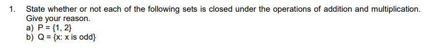 1. State whether or not each of the following sets is closed under the operations of addition and multiplication.
Give your reason.
a) P = {1, 2}
b) Q = {x: x is odd}
