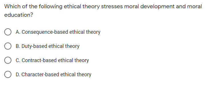Which of the following ethical theory stresses moral development and moral
education?
A. Consequence-based ethical theory
B. Duty-based ethical theory
C. Contract-based ethical theory
D. Character-based ethical theory
