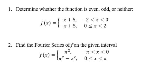 1. Determine whether the function is even, odd, or neither:
x + 5, -2 < x<0
(-x + 5,
f (x) =
0 <x < 2
2. Find the Fourier Series of f on the given interval
-n <x < 0
f(x) = {n? – x²,
- x?,
0 <x <n
|
