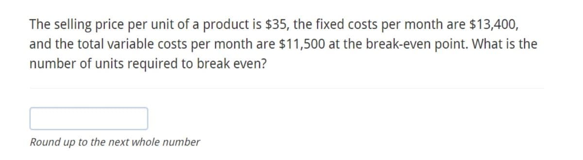 The selling price per unit of a product is $35, the fixed costs per month are $13,400,
and the total variable costs per month are $11,500 at the break-even point. What is the
number of units required to break even?
Round up to the next whole number