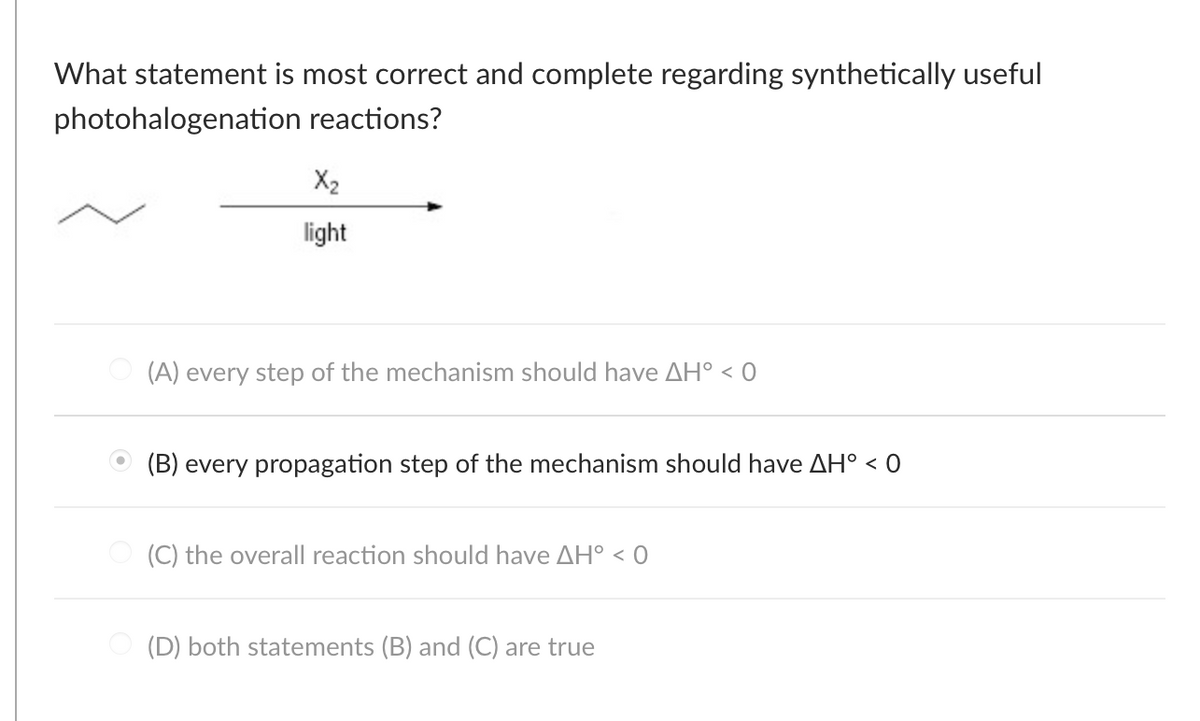 What statement is most correct and complete regarding synthetically useful
photohalogenation
reactions?
X₂
light
(A) every step of the mechanism should have AH° < 0
(B) every propagation step of the mechanism should have AH° < 0
O(C) the overall reaction should have AH° <0
(D) both statements (B) and (C) are true