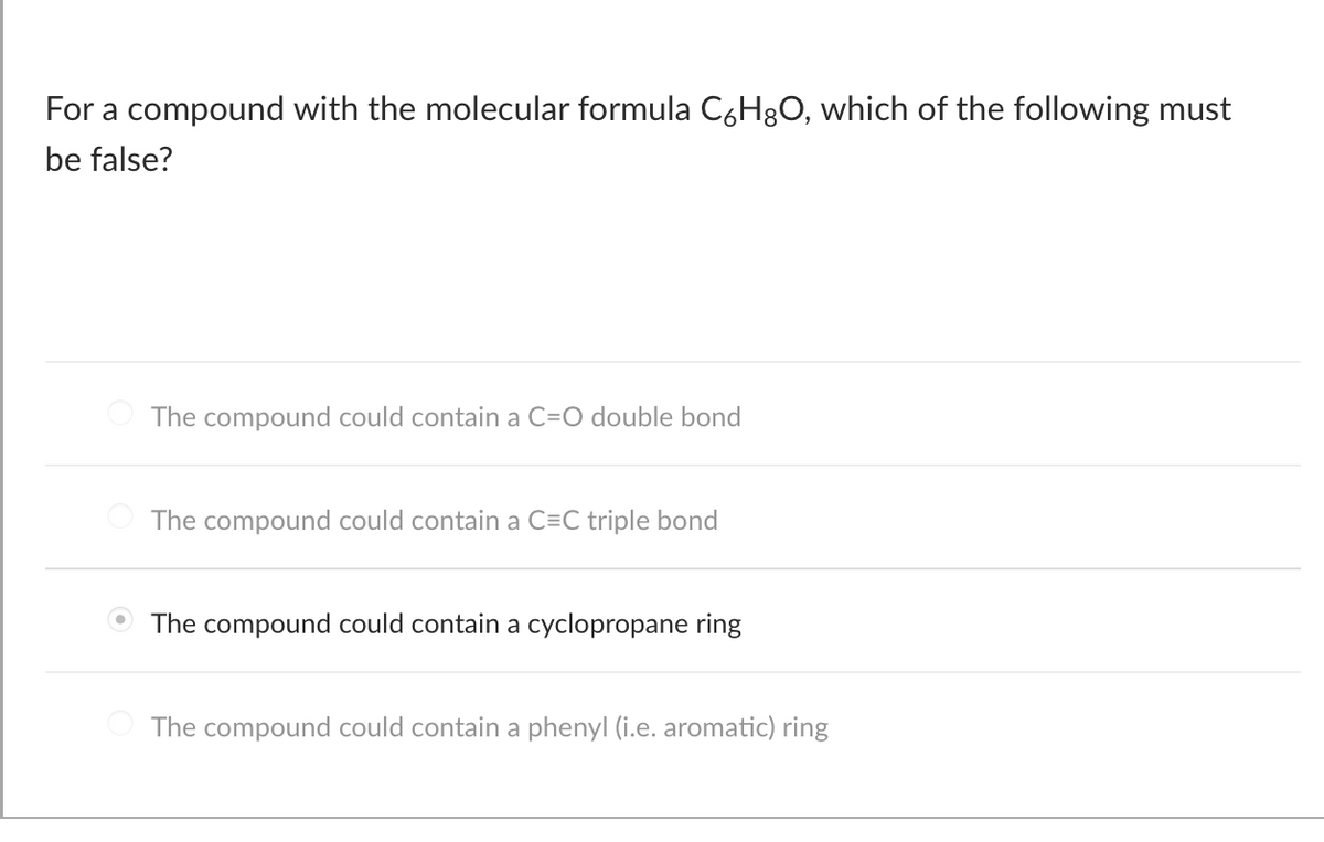 For a compound with the molecular formula C6H8O, which of the following must
be false?
The compound could contain a C=O double bond
The compound could contain a C=C triple bond
The compound could contain a cyclopropane ring
The compound could contain a phenyl (i.e. aromatic) ring