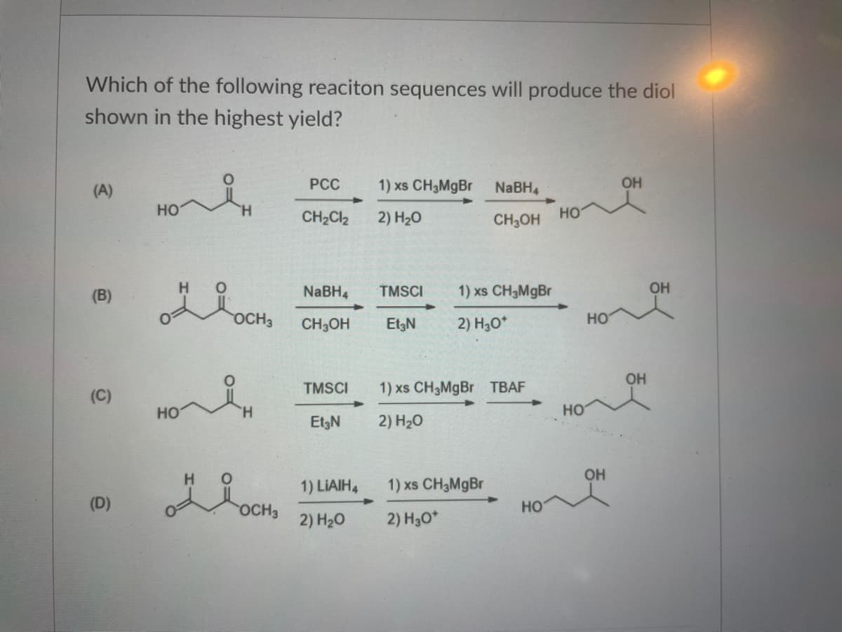 Which of the following reaciton sequences will produce the diol
shown in the highest yield?
(A)
PCC
1) xs CH3MGB
NABH4
OH
но
H.
CH2CI2
2) H20
CH3OH
но
(B)
H.
NaBH4
TMSCI
1) xs CH3M9B
OH
OCH3
CH3OH
Et3N
2) H,O*
но
OH
TMSCI
1) xs CH3MGB TBAF
(C)
HO
H.
HO
Et3N
2) H20
OH
1) LIAIH,
1) xs CH3MgBr
(D)
OCH3
HO
2) H20
2) H30*
