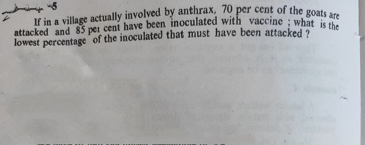 If in a village actually involved by anthrax, 70 per cent of the goats are
attacked and 85 per cent have been inoculated with vaccine : whdats are
lowest percentage of the inoculated that must have been attacked 2
