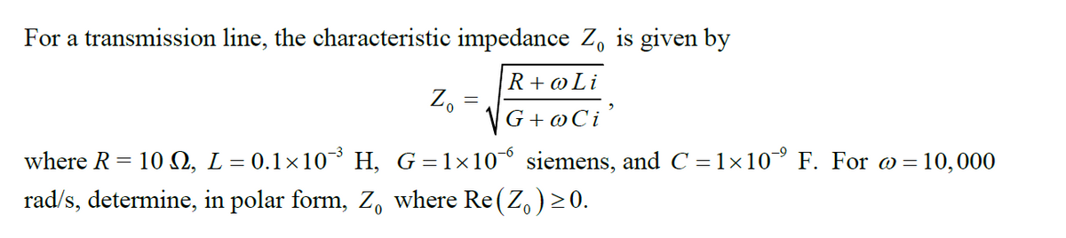 For a transmission line, the characteristic impedance Z, is given by
R + oLi
Z, =
VG+ @Ci
where R= 10 O, L= 0.1×10 H, G=1×10° siemens, and C =1×10° F. For o = 10,000
rad/s, determine, in polar form, Z, where Re(Z, ) > 0.
