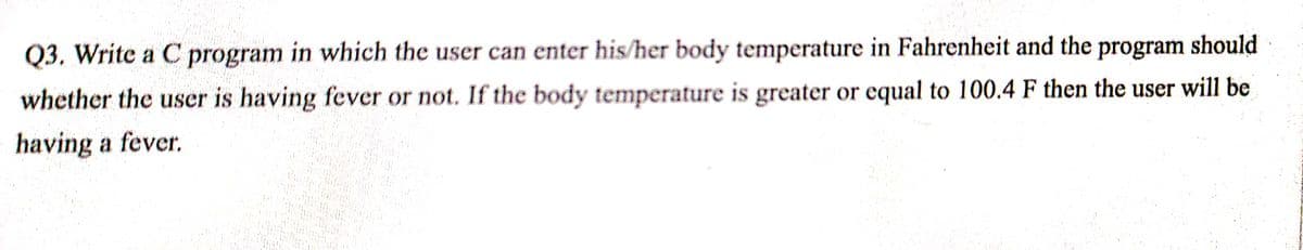 Q3. Write a C program in which the user can enter his/her body temperature in Fahrenheit and the program should
whether the user is having fever or not. If the body temperature is greater or equal to 100.4 F then the user will be
having a fever.
