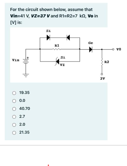 For the circuit shown below, assume that
Vin=41 V, VZ=37 V and R1=R2=7 ks, Vo in
[V] is:
Vin
#11
19.35
0.0
40.70
2.7
2.0
21.35
Si
R1
Si
VZ
Ge
R2
2V
VO