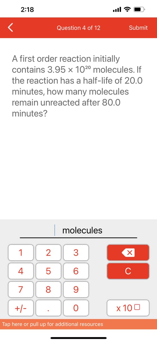 2:18
1
4
7
+/-
Question 4 of 12
A first order reaction initially
contains 3.95 x 102⁰ molecules. If
the reaction has a half-life of 20.0
minutes, how many molecules
remain unreacted after 80.0
minutes?
2
5
8
molecules
3
60
9
O
Submit
Tap here or pull up for additional resources
XU
x 100
