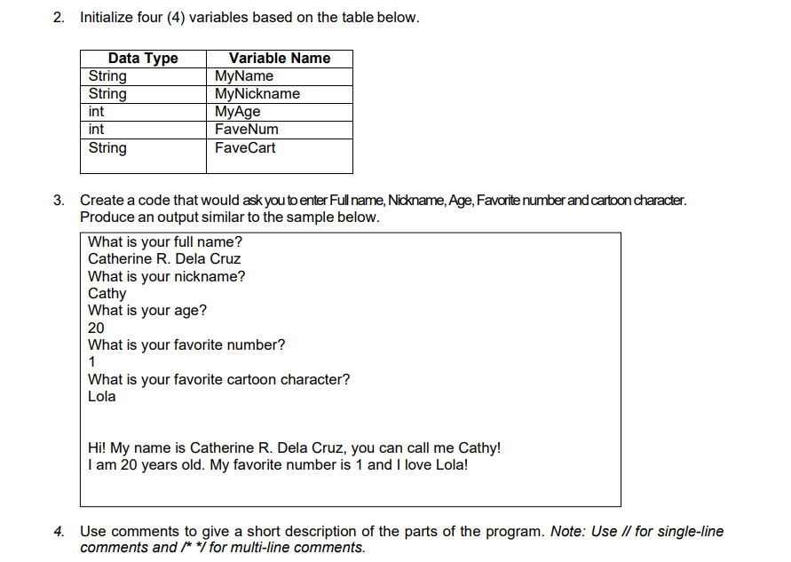2. Initialize four (4) variables based on the table below.
Data Type
String
String
int
Variable Name
MyName
MyNickname
MyAge
FaveNum
int
String
FaveCart
3. Create a code that would ask you to enter Full name, Nickname, Age, Favorite number and cartoon character.
Produce an output similar to the sample below.
What is your full name?
Catherine R. Dela Cruz
What is your nickname?
Cathy
What is your age?
20
What is your favorite number?
1
What is your favorite cartoon character?
Lola
Hi! My name is Catherine R. Dela Cruz, you can call me Cathy!
I am 20 years old. My favorite number is 1 and I love Lola!
4. Use comments to give a short description of the parts of the program. Note: Use II for single-line
comments and /**i for multi-line comments.

