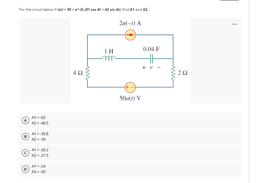 For the circuit below if v(t) = 50 + e^-3t (A1 cos 4t + A2 sin 4t), find A1 and A2.
2u(-1) А
0.04 F
1 H
ll
+ v -
4Ω
2Ω
(+)
50u(t) V
A1 = -62
A2 = -46.5
A1 = -35.8
B
A2 = -18
A1 = -26.2
A2 = -27.5
A1 = -24
A2 = -50
