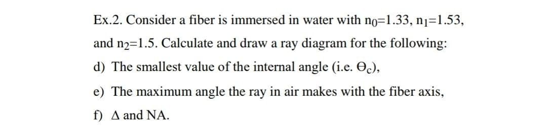Ex.2. Consider a fiber is immersed in water with no=1.33, n1=1.53,
and n2=1.5. Calculate and draw a ray diagram for the following:
d) The smallest value of the internal angle (i.e. O),
e) The maximum angle the ray in air makes with the fiber axis,
f) A and NA.

