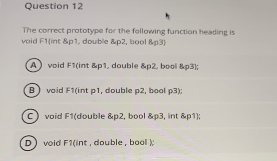 Question 12
The correct prototype for the following function heading is
void F1(int &p1, double &p2, bool &p3)
A
void F1(int &p1, double &p2, bool &p3);
void F1(int p1, double p2, bool p3);
void F1(double &p2, bool &p3, int &p1);
D
D void F1(int, double, bool );
