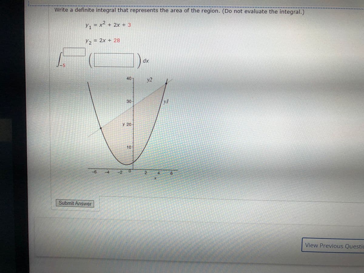 Write a definite integral that represents the area of the region. (Do not evaluate the integral.)
y, = x² + 2x + 3
Y2 = 2x + 28
dx
40
y2
30-
y 20
10-
-2
8.
Submit Answer
View Previous Questie
