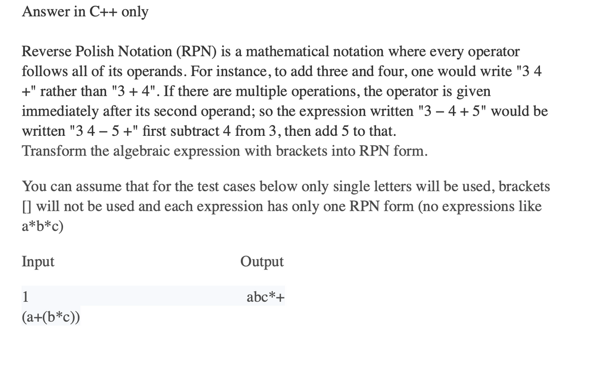 Answer in C++ only
Reverse Polish Notation (RPN) is a mathematical notation where every operator
follows all of its operands. For instance, to add three and four, one would write "3 4
+" rather than "3 + 4". If there are multiple operations, the operator is given
immediately after its second operand; so the expression written "3 - 4+ 5" would be
written "3 4 - 5 +" first subtract 4 from 3, then add 5 to that.
Transform the algebraic expression with brackets into RPN form.
You can assume that for the test cases below only single letters will be used, brackets
[] will not be used and each expression has only one RPN form (no expressions like
a*b*c)
Input
1
(a+(b*c))
Output
abc*+