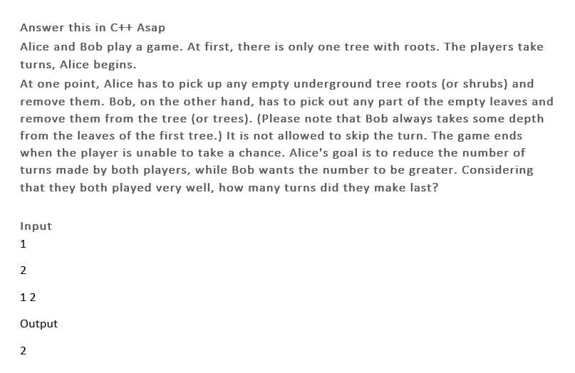 Answer this in C++ Asap
Alice and Bob play a game. At first, there is only one tree with roots. The players take
turns, Alice begins.
At one point, Alice has to pick up any empty underground tree roots (or shrubs) and
remove them. Bob, on the other hand, has to pick out any part of the empty leaves and
remove them from the tree (or trees). (Please note that Bob always takes some depth
from the leaves of the first tree.) It is not allowed to skip the turn. The game ends
when the player is unable to take a chance. Alice's goal is to reduce the number of
turns made by both players, while Bob wants the number to be greater. Considering
that they both played very well, how many turns did they make last?
Input
1
2
12
Output
2