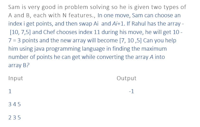 Sam is very good in problem solving so he is given two types of
A and B, each with N features., In one move, Sam can choose an
index i get points, and then swap Ai and Ai+1. If Rahul has the array -
[10, 7,5] and Chef chooses index 11 during his move, he will get 10 -
7 = 3 points and the new array will become [7, 10,5] Can you help
him using java programming language in finding the maximum
number of points he can get while converting the array A into
array B?
Input
1
345
235
Output
-1