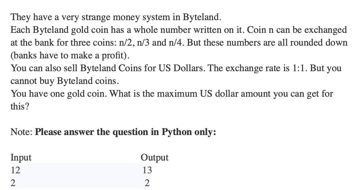 They have a very strange money system in Byteland.
Each Byteland gold coin has a whole number written on it. Coin n can be exchanged
at the bank for three coins: n/2, n/3 and n/4. But these numbers are all rounded down
(banks have to make a profit).
You can also sell Byteland Coins for US Dollars. The exchange rate is 1:1. But you
cannot buy Byteland coins.
You have one gold coin. What is the maximum US dollar amount you can get for
this?
Note: Please answer the question in Python only:
Output
13
2
Input
12
2
