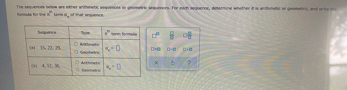 The sequences below are either arithmetic sequences or geometric sequences. For each sequence, determine whether it is arithmetic or geometric, and write the
formula for the n"
term a of that sequence.
Sequence
Туре
th
n" term formula
O Arithmetic
(a) 15, 22, 29,
a,= 0
O-0
O Geometric
O Arithmetic
(b) 4, 12, 36, ..
O Geometric

