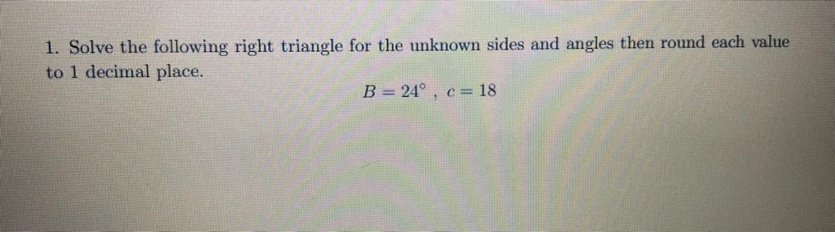 1. Solve the following right triangle for the unknown sides and angles then round each value
to 1 decimal place.
B = 24°, e= 18
