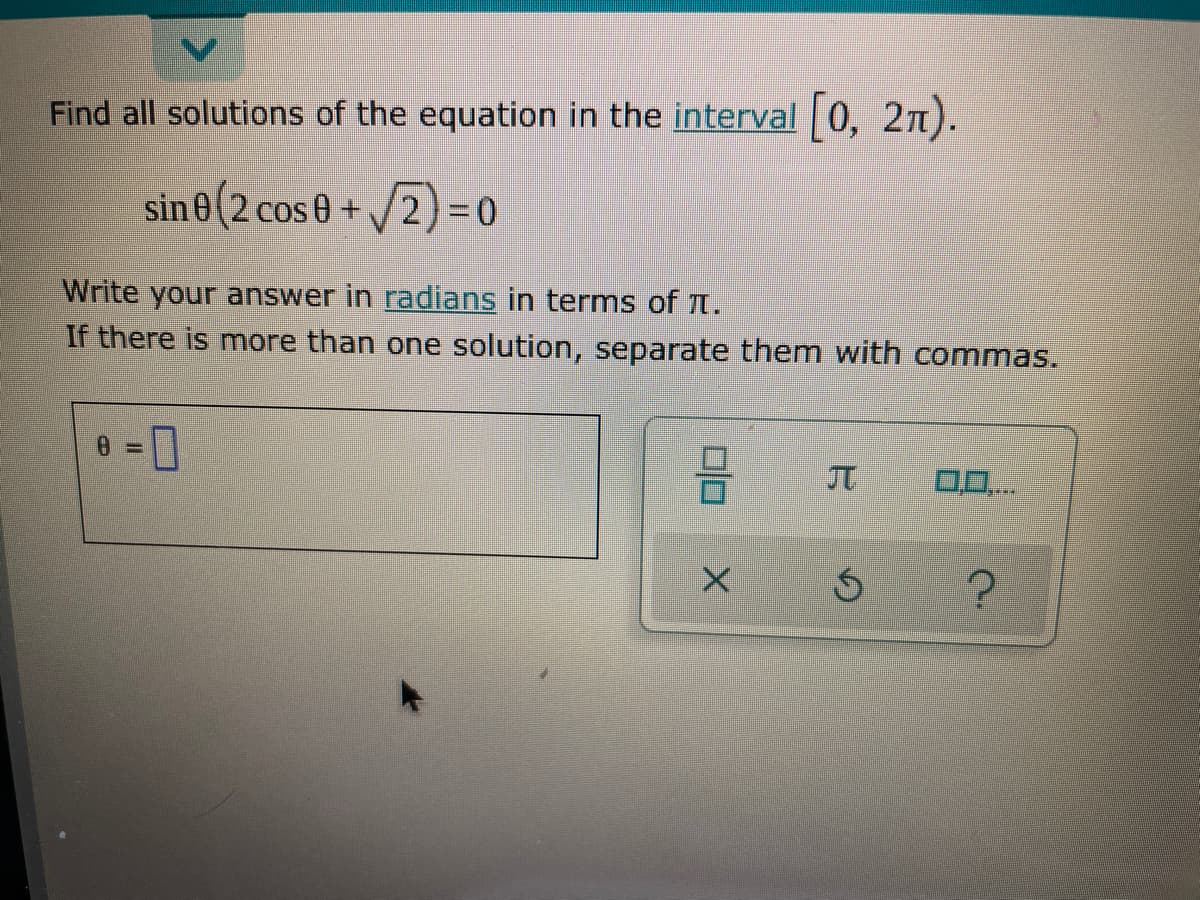 Find all solutions of the equation in the interval 0, 2n).
sin 0(2 cos 0+
/2)=0
Write your answer in radians in terms of t.
If there is more than one solution, separate them with commas.
0.0..
