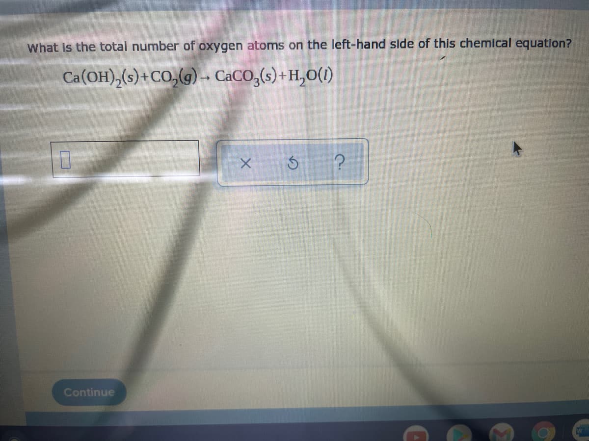 What is the total number of oxygen atoms on the left-hand side of this chemical equation?
Ca(OH),(s)+CO,(g)- CaCo,(s)+H,O(1)
Continue
