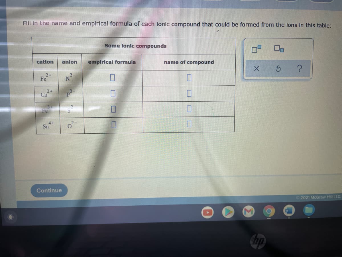 Fill in the name and emplrical formula of each lonic compound that could be formed from the ions In this table:
Some lonic compounds
catlon
anlon
emplrical formula
name of compound
2+
Fe
2+
Cu
Fe
4+
Sn
Continue
02021 McGraw Hill LLC.
口|口|□
