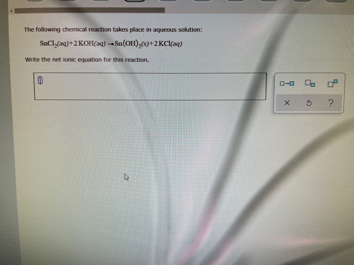 The following chemical reaction takes place in aqueous solution:
SnCl,(aq)+2 KOH(aq) →Sn(OH),(s)+2KC[(aq)
Write the net ionic equation for this reaction.
O-0

