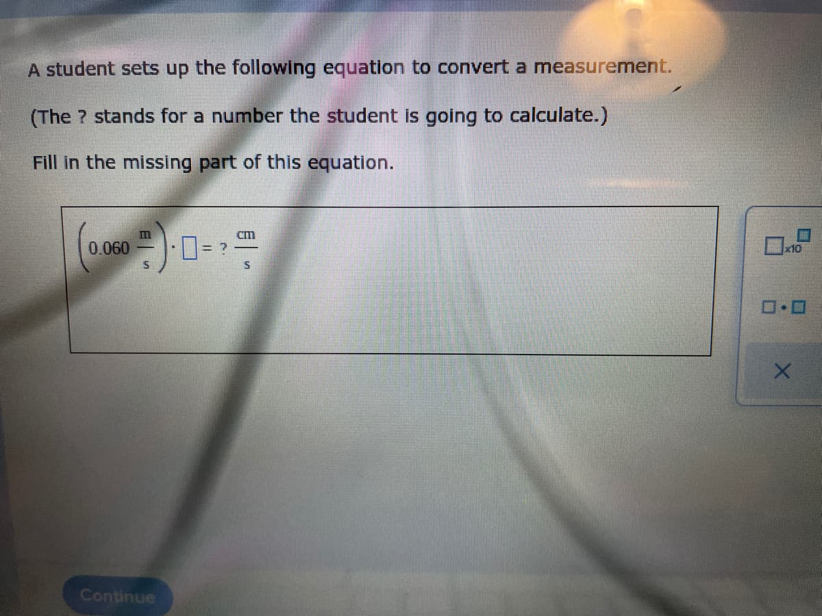 A student sets up the following equation to convert a measurement.
(The ? stands for a number the student is going to calculate.)
Fill In the missing part of this equation.
0.060
x10
Continue
