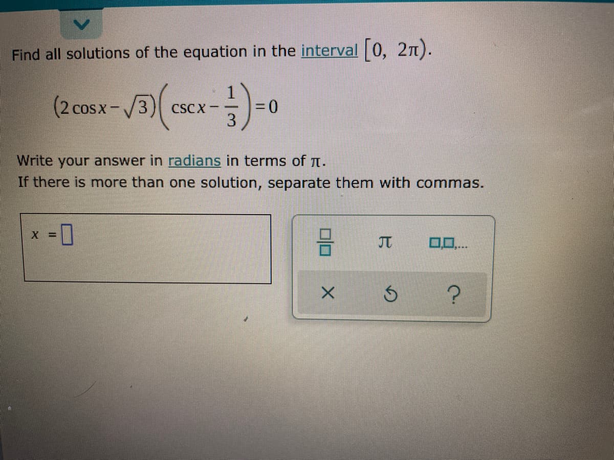 Find all solutions of the equation in the interval 0, 2n).
(2 cosx-/3)
CSC X-
3.
COSX
Write your answer in radians in terms of n.
If there is more than one solution, separate them with commas.
JT
