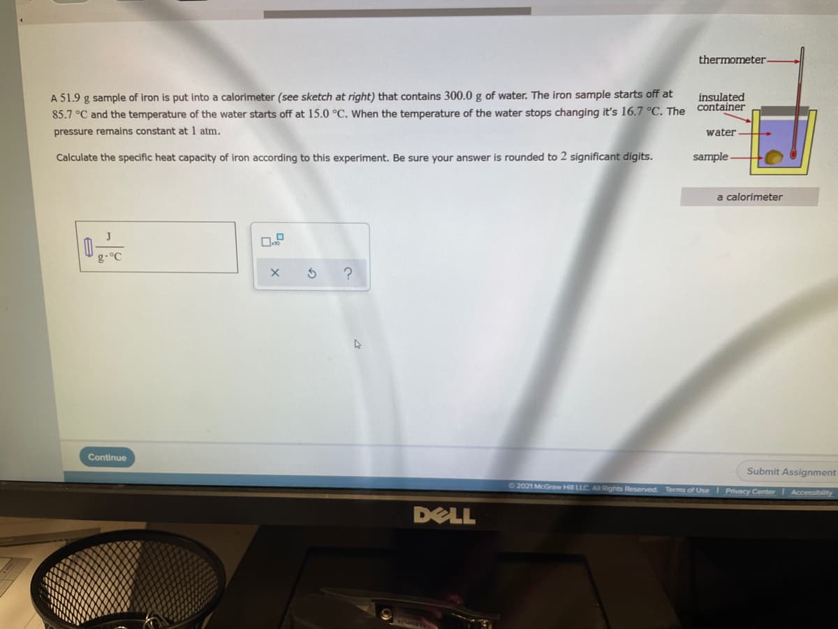 thermometer-
A 51.9 g sample of iron is put into a calorimeter (see sketch at right) that contains 300.0 g of water. The iron sample starts off at
insulated
container
85.7 °C and the temperature of the water starts off at 15.0 °C. When the temperature of the water stops changing it's 16.7 °C. The
pressure remains constant at 1 atm.
water
Calculate the specific heat capacity of iron according to this experiment. Be sure your answer is rounded to 2 significant digits.
sample
a calorimeter
g.°C
Continue
Submit Assignment
O 2021 McGraw Hill LLC. A Rights Reserved. Terms of UseI Privacy Center Accessibility
DELL
