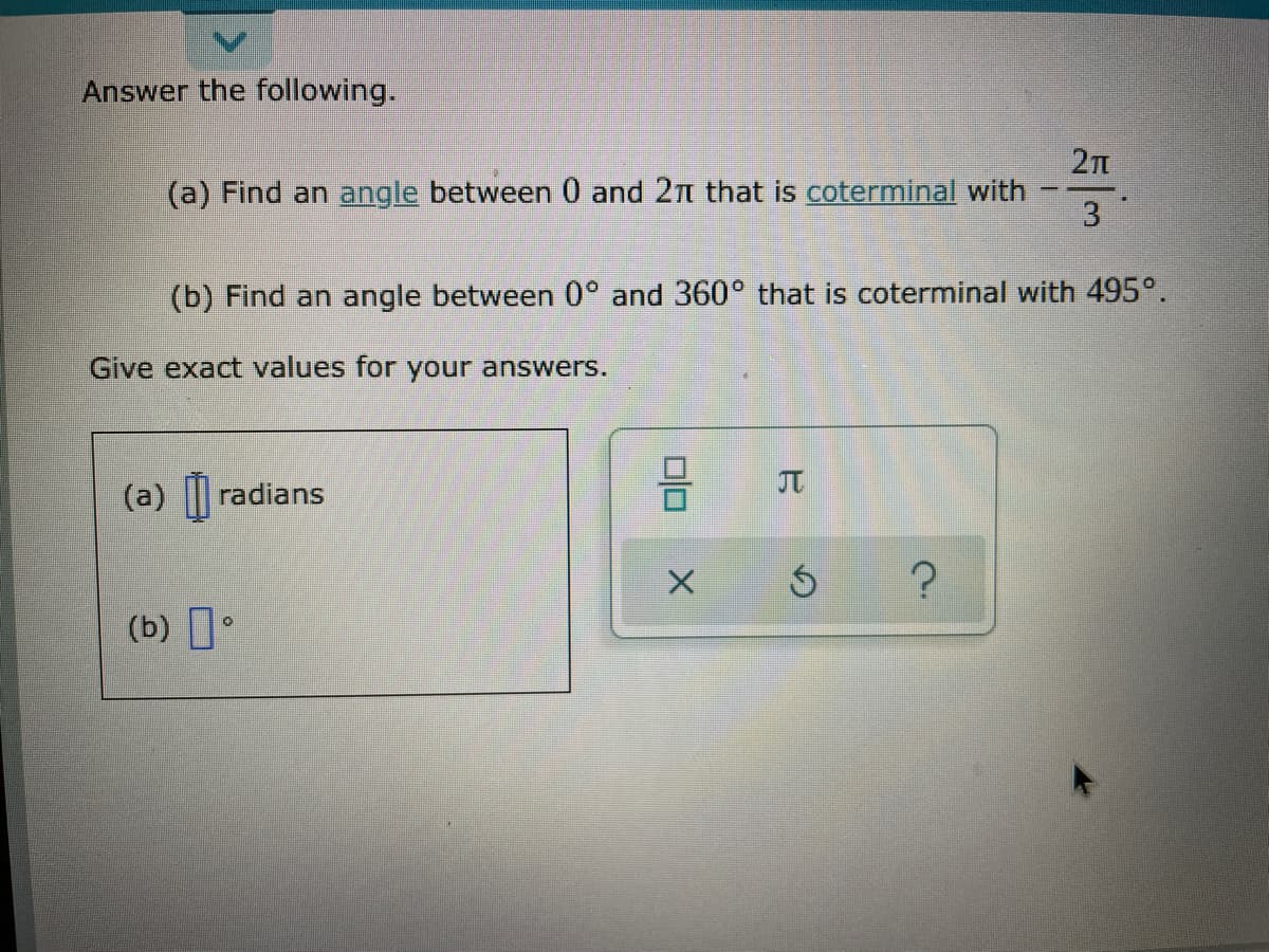Answer the following.
27n
(a) Find an angle between 0 and 2n that is coterminal with
3
(b) Find an angle between 0° and 360° that is coterminal with 495°.
Give exact values for your answers.
JT
(a) || radians
(b) I•
